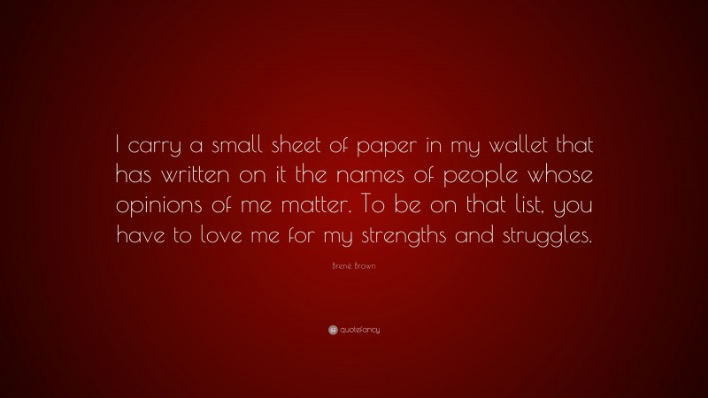 Brené Brown Quote: “I carry a small sheet of paper in my wallet that has written on it the names of people whose opinions of me matter. To be on that list, you have to love me for my strengths and struggles.”