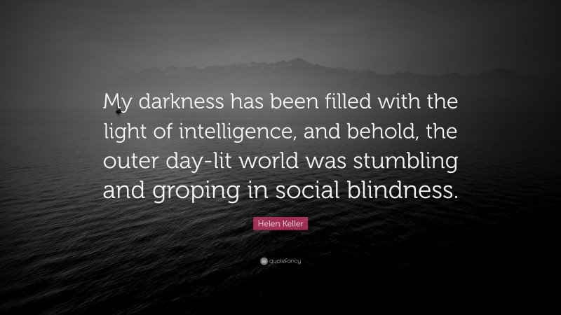 Helen Keller Quote: “My darkness has been filled with the light of intelligence, and behold, the outer day-lit world was stumbling and groping in social blindness.”