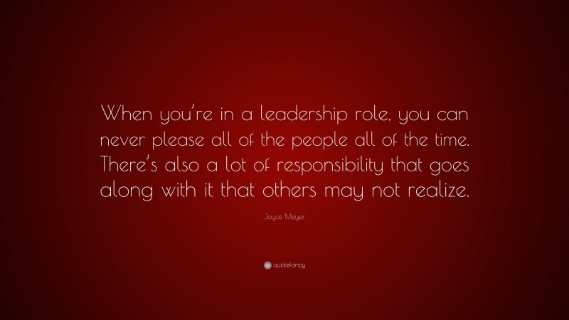 Joyce Meyer Quote: “When you’re in a leadership role, you can never please all of the people all of the time. There’s also a lot of responsibility that goes along with it that others may not realize.”