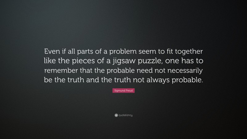 Sigmund Freud Quote: “Even if all parts of a problem seem to fit together like the pieces of a jigsaw puzzle, one has to remember that the probable need not necessarily be the truth and the truth not always probable.”