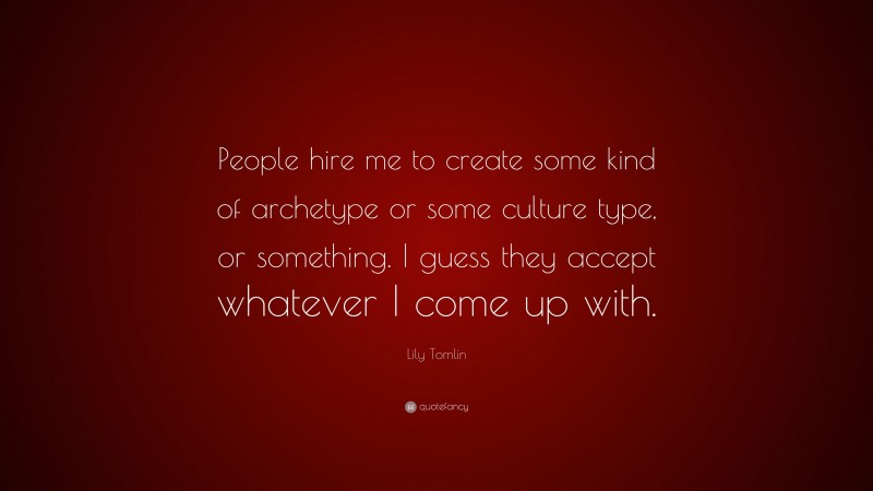 Lily Tomlin Quote: “People hire me to create some kind of archetype or some culture type, or something. I guess they accept whatever I come up with.”