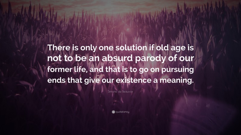 Simone de Beauvoir Quote: “There is only one solution if old age is not to be an absurd parody of our former life, and that is to go on pursuing ends that give our existence a meaning.”
