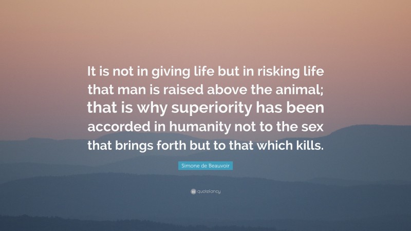 Simone de Beauvoir Quote: “It is not in giving life but in risking life that man is raised above the animal; that is why superiority has been accorded in humanity not to the sex that brings forth but to that which kills.”