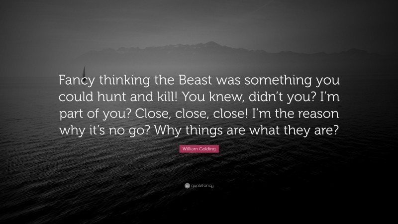 William Golding Quote: “Fancy thinking the Beast was something you could hunt and kill! You knew, didn’t you? I’m part of you? Close, close, close! I’m the reason why it’s no go? Why things are what they are?”