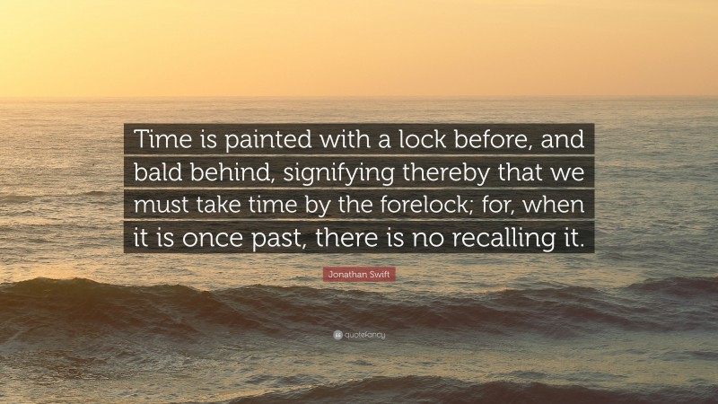 Jonathan Swift Quote: “Time is painted with a lock before, and bald behind, signifying thereby that we must take time by the forelock; for, when it is once past, there is no recalling it.”