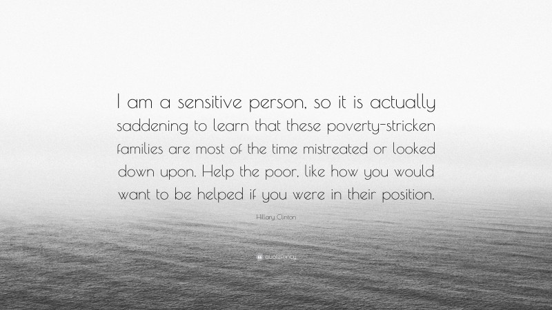 Hillary Clinton Quote: “I am a sensitive person, so it is actually saddening to learn that these poverty-stricken families are most of the time mistreated or looked down upon. Help the poor, like how you would want to be helped if you were in their position.”