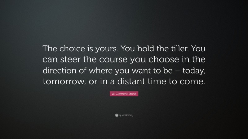 W. Clement Stone Quote: “The choice is yours. You hold the tiller. You can steer the course you choose in the direction of where you want to be – today, tomorrow, or in a distant time to come.”