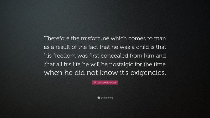 Simone de Beauvoir Quote: “Therefore the misfortune which comes to man as a result of the fact that he was a child is that his freedom was first concealed from him and that all his life he will be nostalgic for the time when he did not know it’s exigencies.”