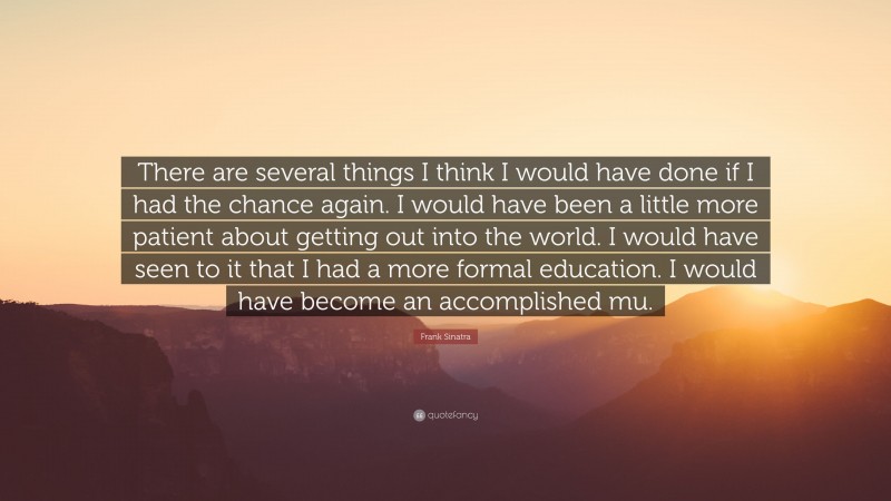 Frank Sinatra Quote: “There are several things I think I would have done if I had the chance again. I would have been a little more patient about getting out into the world. I would have seen to it that I had a more formal education. I would have become an accomplished mu.”