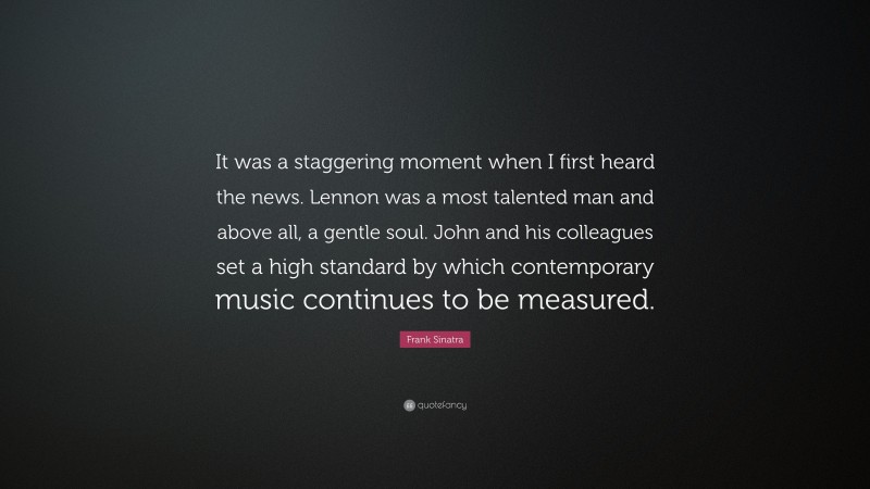 Frank Sinatra Quote: “It was a staggering moment when I first heard the news. Lennon was a most talented man and above all, a gentle soul. John and his colleagues set a high standard by which contemporary music continues to be measured.”