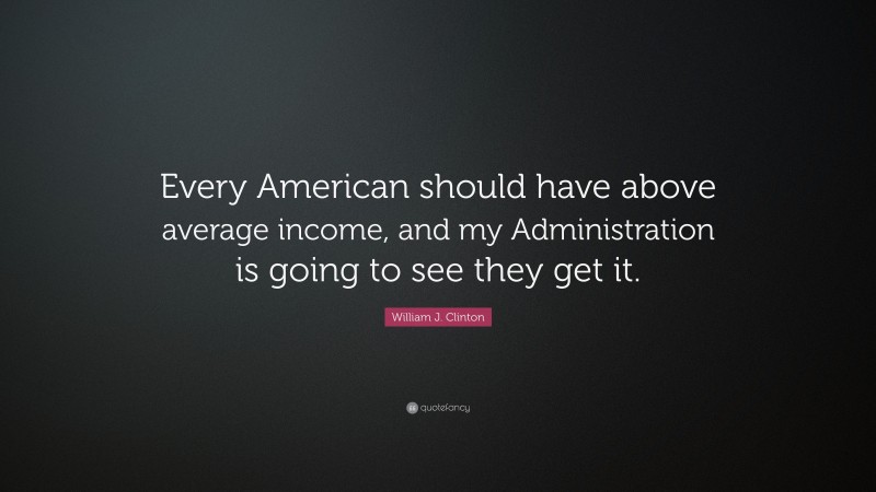 William J. Clinton Quote: “Every American should have above average income, and my Administration is going to see they get it.”