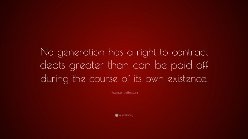 Thomas Jefferson Quote: “No generation has a right to contract debts greater than can be paid off during the course of its own existence.”