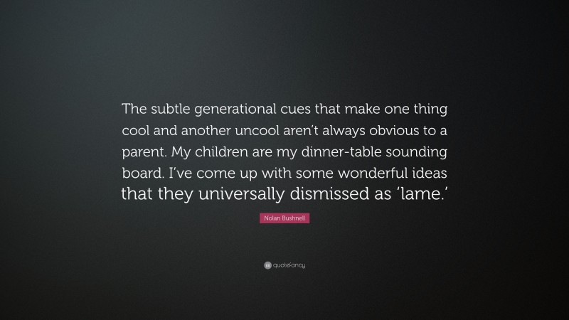 Nolan Bushnell Quote: “The subtle generational cues that make one thing cool and another uncool aren’t always obvious to a parent. My children are my dinner-table sounding board. I’ve come up with some wonderful ideas that they universally dismissed as ‘lame.’”