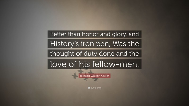 Richard Watson Gilder Quote: “Better than honor and glory, and History’s iron pen, Was the thought of duty done and the love of his fellow-men.”