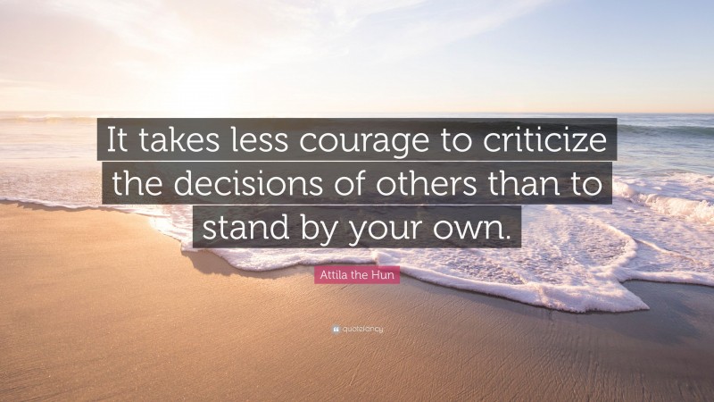 Attila the Hun Quote: “It takes less courage to criticize the decisions of others than to stand by your own.”