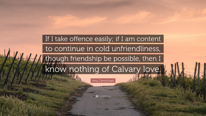 Amy Carmichael Quote: “If I take offence easily; if I am content to continue in cold unfriendliness, though friendship be possible, then I know nothing of Calvary love.”