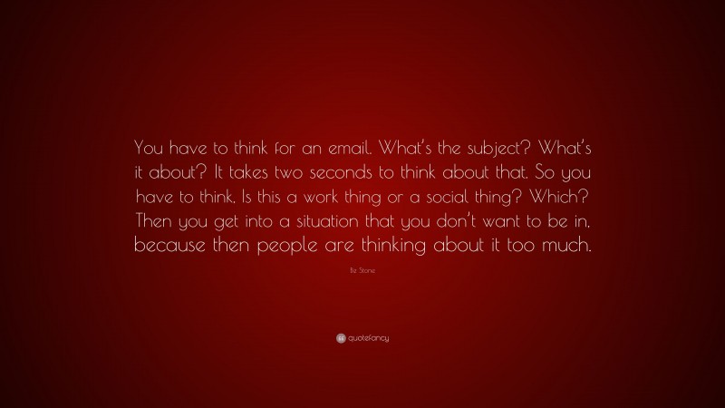 Biz Stone Quote: “You have to think for an email. What’s the subject? What’s it about? It takes two seconds to think about that. So you have to think, Is this a work thing or a social thing? Which? Then you get into a situation that you don’t want to be in, because then people are thinking about it too much.”