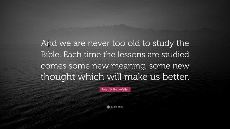 John D. Rockefeller Quote: “And we are never too old to study the Bible. Each time the lessons are studied comes some new meaning, some new thought which will make us better.”