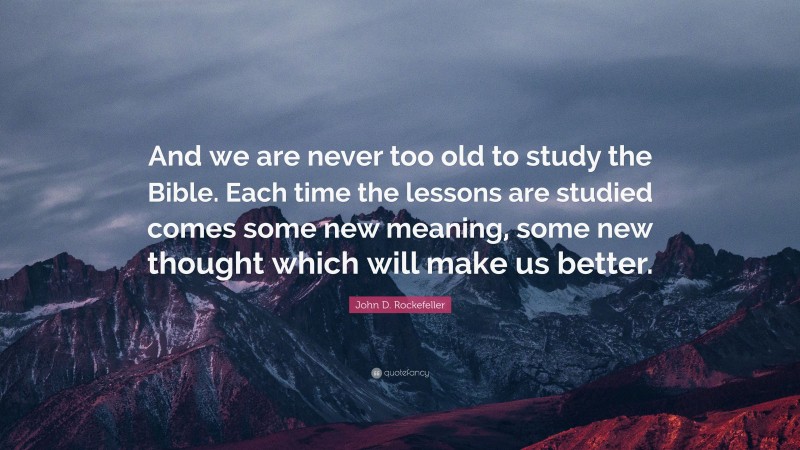 John D. Rockefeller Quote: “And we are never too old to study the Bible. Each time the lessons are studied comes some new meaning, some new thought which will make us better.”