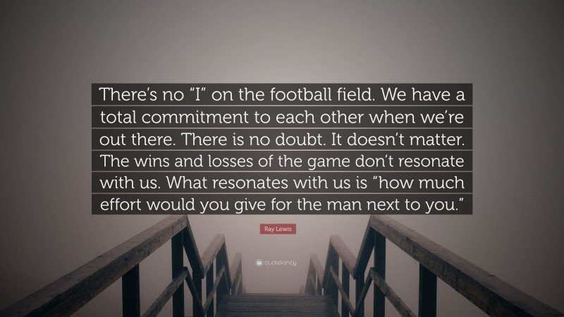 Ray Lewis Quote: “There’s no “I” on the football field. We have a total commitment to each other when we’re out there. There is no doubt. It doesn’t matter. The wins and losses of the game don’t resonate with us. What resonates with us is “how much effort would you give for the man next to you.””