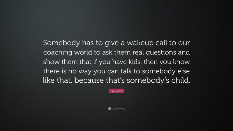 Ray Lewis Quote: “Somebody has to give a wakeup call to our coaching world to ask them real questions and show them that if you have kids, then you know there is no way you can talk to somebody else like that, because that’s somebody’s child.”