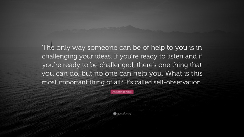 Anthony de Mello Quote: “The only way someone can be of help to you is in challenging your ideas. If you’re ready to listen and if you’re ready to be challenged, there’s one thing that you can do, but no one can help you. What is this most important thing of all? It’s called self-observation.”