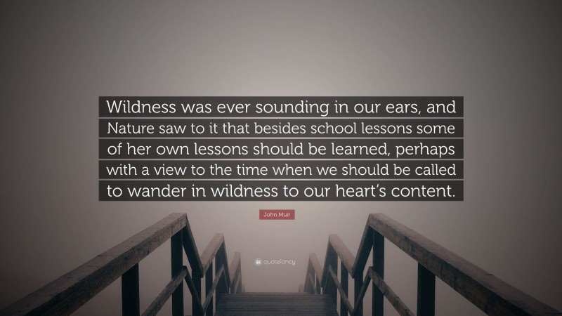 John Muir Quote: “Wildness was ever sounding in our ears, and Nature saw to it that besides school lessons some of her own lessons should be learned, perhaps with a view to the time when we should be called to wander in wildness to our heart’s content.”