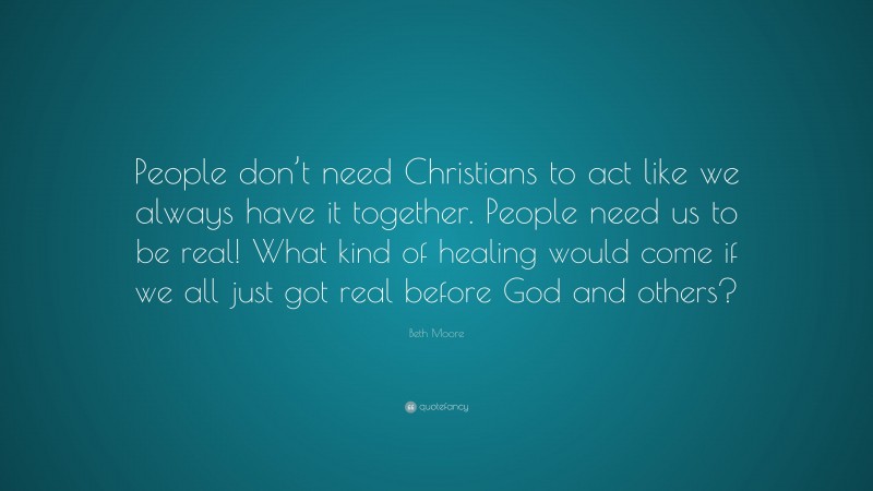 Beth Moore Quote: “People don’t need Christians to act like we always have it together. People need us to be real! What kind of healing would come if we all just got real before God and others?”