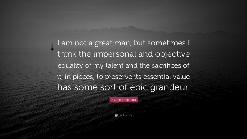 F. Scott Fitzgerald Quote: “I am not a great man, but sometimes I think the impersonal and objective equality of my talent and the sacrifices of it, in pieces, to preserve its essential value has some sort of epic grandeur.”