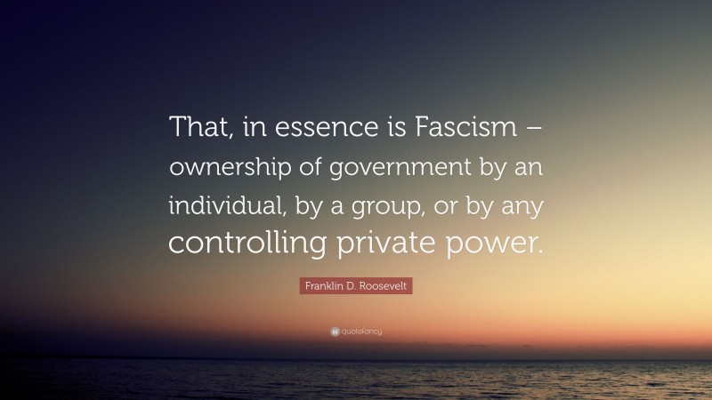Franklin D. Roosevelt Quote: “That, in essence is Fascism – ownership of government by an individual, by a group, or by any controlling private power.”