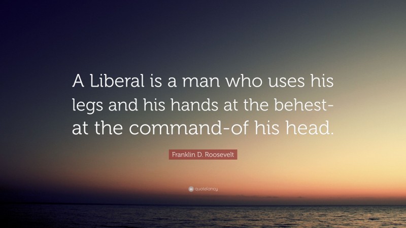 Franklin D. Roosevelt Quote: “A Liberal is a man who uses his legs and his hands at the behest-at the command-of his head.”