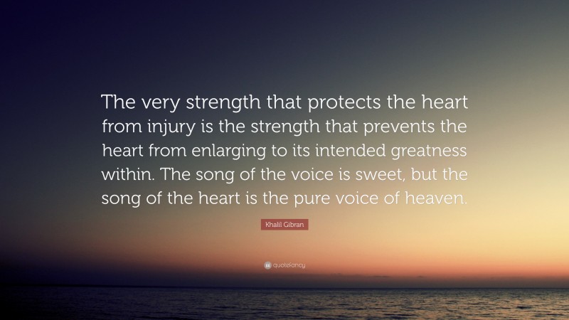 Khalil Gibran Quote: “The very strength that protects the heart from injury is the strength that prevents the heart from enlarging to its intended greatness within. The song of the voice is sweet, but the song of the heart is the pure voice of heaven.”