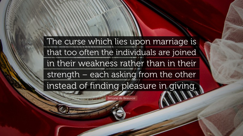 Simone de Beauvoir Quote: “The curse which lies upon marriage is that too often the individuals are joined in their weakness rather than in their strength – each asking from the other instead of finding pleasure in giving.”