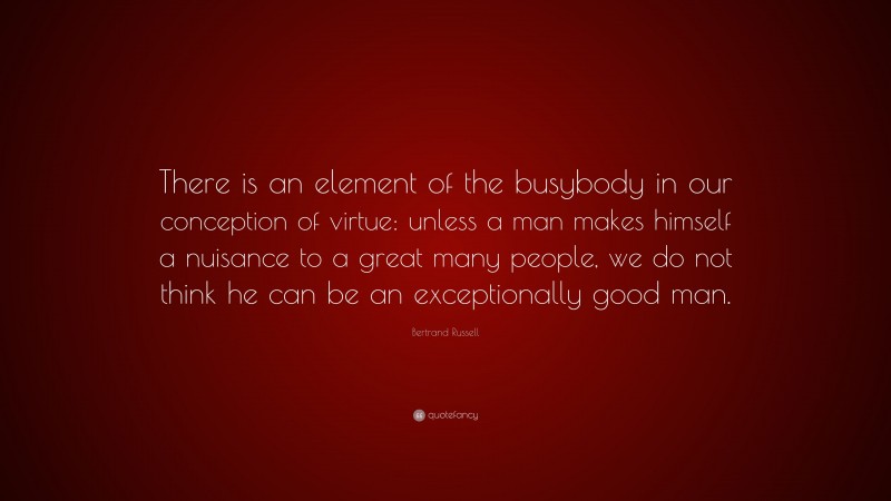 Bertrand Russell Quote: “There is an element of the busybody in our conception of virtue: unless a man makes himself a nuisance to a great many people, we do not think he can be an exceptionally good man.”