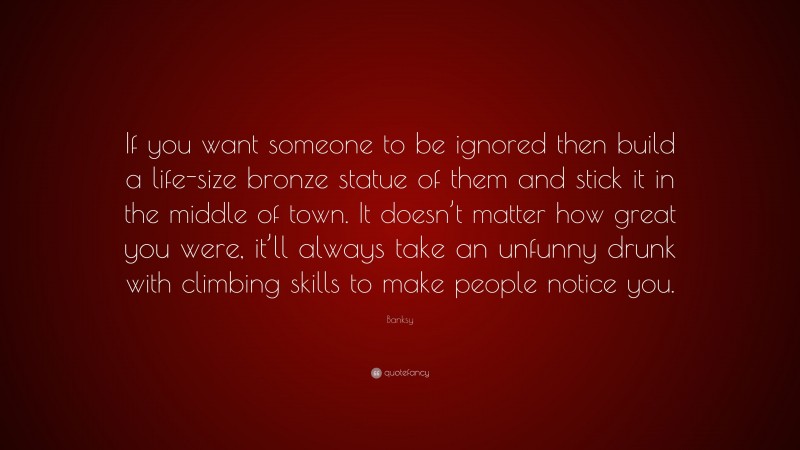 Banksy Quote: “If you want someone to be ignored then build a life-size bronze statue of them and stick it in the middle of town. It doesn’t matter how great you were, it’ll always take an unfunny drunk with climbing skills to make people notice you.”