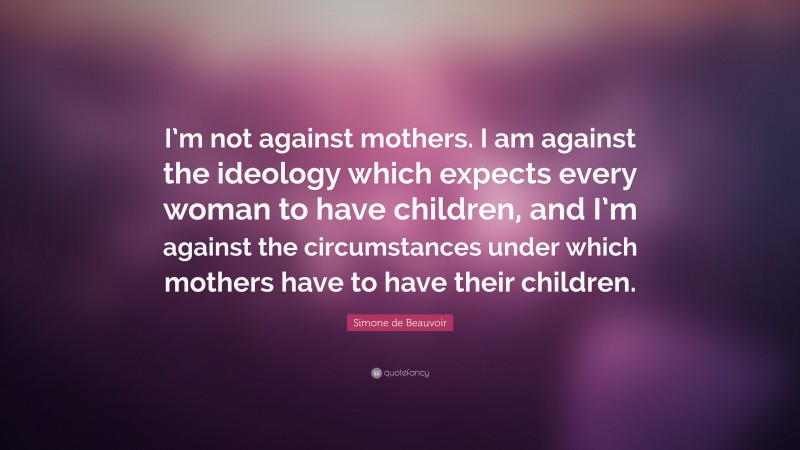 Simone de Beauvoir Quote: “I’m not against mothers. I am against the ideology which expects every woman to have children, and I’m against the circumstances under which mothers have to have their children.”