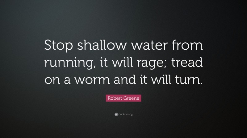 Robert Greene Quote: “Stop shallow water from running, it will rage; tread on a worm and it will turn.”