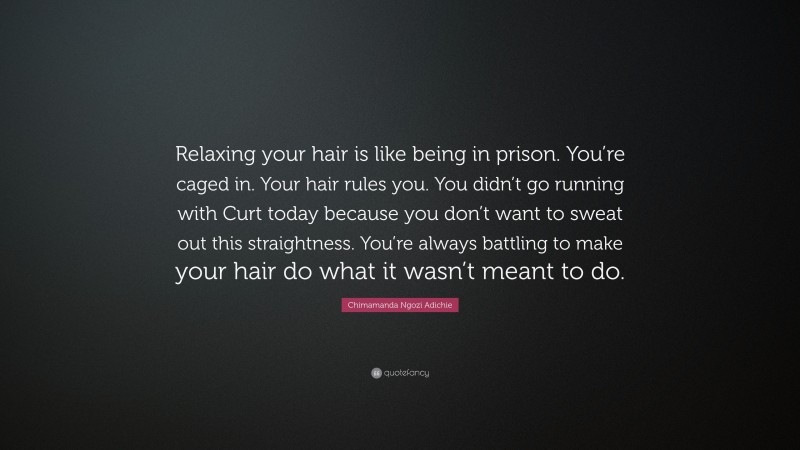 Chimamanda Ngozi Adichie Quote: “Relaxing your hair is like being in prison. You’re caged in. Your hair rules you. You didn’t go running with Curt today because you don’t want to sweat out this straightness. You’re always battling to make your hair do what it wasn’t meant to do.”