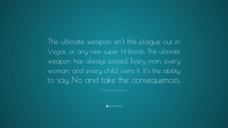 Robert Anton Wilson Quote: “The ultimate weapon isn’t this plague out in Vegas, or any new super H-bomb. The ultimate weapon has always existed. Every man, every woman, and every child owns it. It’s the ability to say No and take the consequences.”