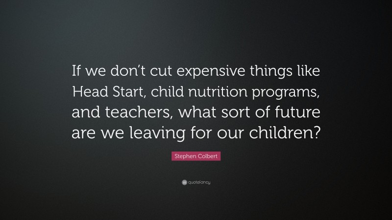 Stephen Colbert Quote: “If we don’t cut expensive things like Head Start, child nutrition programs, and teachers, what sort of future are we leaving for our children?”