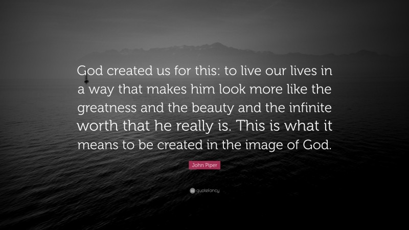 John Piper Quote: “God created us for this: to live our lives in a way that makes him look more like the greatness and the beauty and the infinite worth that he really is. This is what it means to be created in the image of God.”