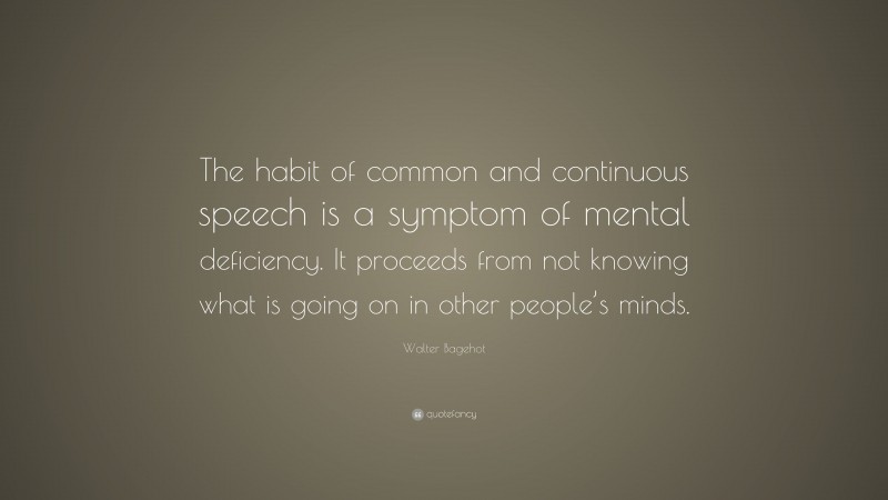 Walter Bagehot Quote: “The habit of common and continuous speech is a symptom of mental deficiency. It proceeds from not knowing what is going on in other people’s minds.”