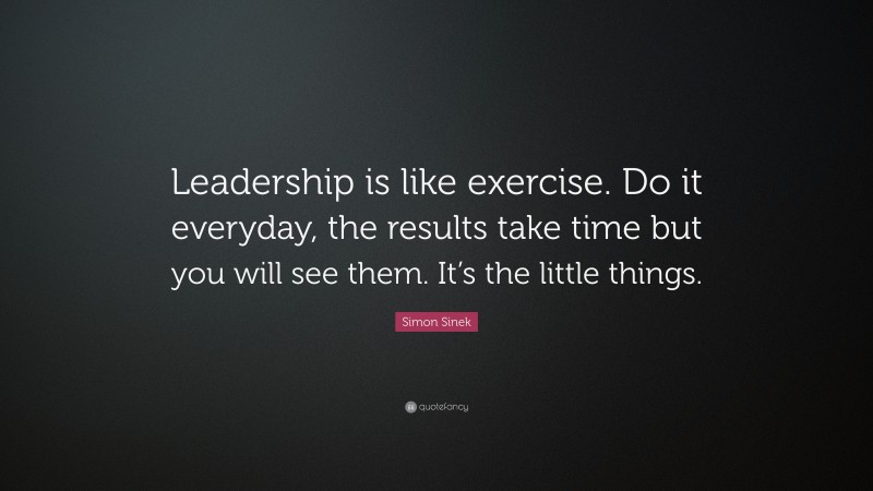 Simon Sinek Quote: “Leadership is like exercise. Do it everyday, the results take time but you will see them. It’s the little things.”