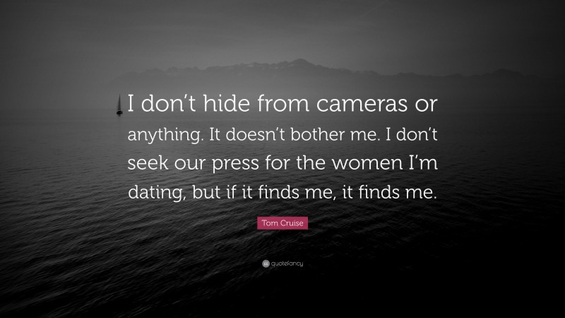 Tom Cruise Quote: “I don’t hide from cameras or anything. It doesn’t bother me. I don’t seek our press for the women I’m dating, but if it finds me, it finds me.”