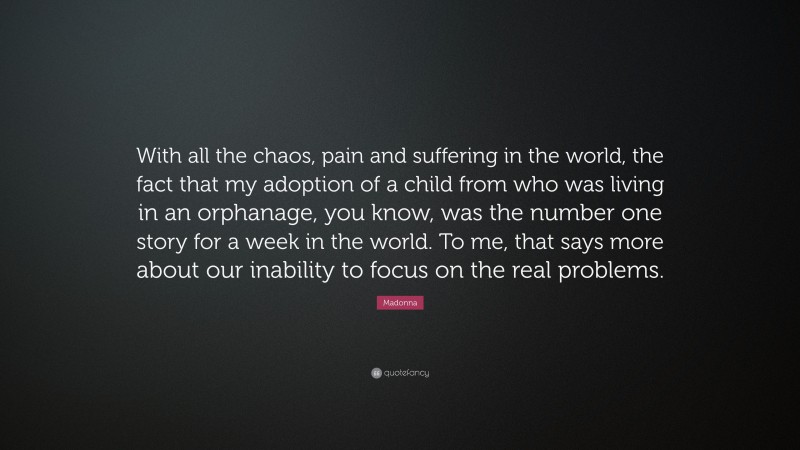 Madonna Quote: “With all the chaos, pain and suffering in the world, the fact that my adoption of a child from who was living in an orphanage, you know, was the number one story for a week in the world. To me, that says more about our inability to focus on the real problems.”