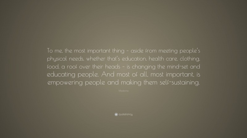 Madonna Quote: “To me, the most important thing – aside from meeting people’s physical needs, whether that’s education, health care, clothing, food, a roof over their heads – is changing the mind-set and educating people. And most of all, most important, is empowering people and making them self-sustaining.”