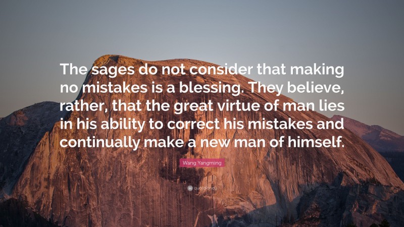 Wang Yangming Quote: “The sages do not consider that making no mistakes is a blessing. They believe, rather, that the great virtue of man lies in his ability to correct his mistakes and continually make a new man of himself.”