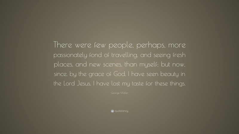 George Müller Quote: “There were few people, perhaps, more passionately fond of travelling, and seeing fresh places, and new scenes, than myself; but now, since, by the grace of God, I have seen beauty in the Lord Jesus, I have lost my taste for these things.”