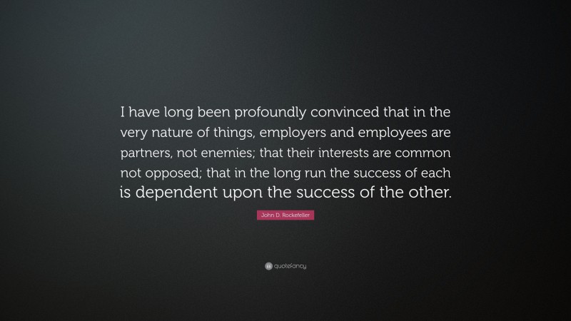 John D. Rockefeller Quote: “I have long been profoundly convinced that in the very nature of things, employers and employees are partners, not enemies; that their interests are common not opposed; that in the long run the success of each is dependent upon the success of the other.”