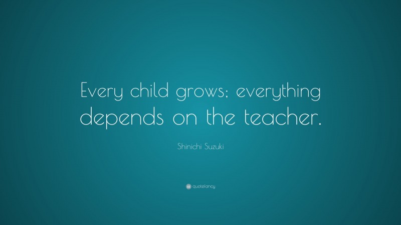 Shinichi Suzuki Quote: “Every child grows; everything depends on the teacher.”
